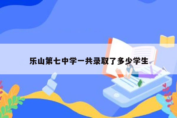 乐山第七中学一共录取了多少学生