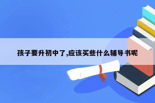 孩子要升初中了,应该买些什么辅导书呢