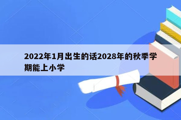 2022年1月出生的话2028年的秋季学期能上小学