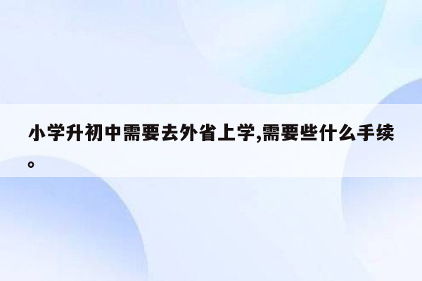 小学升初中需要去外省上学,需要些什么手续。