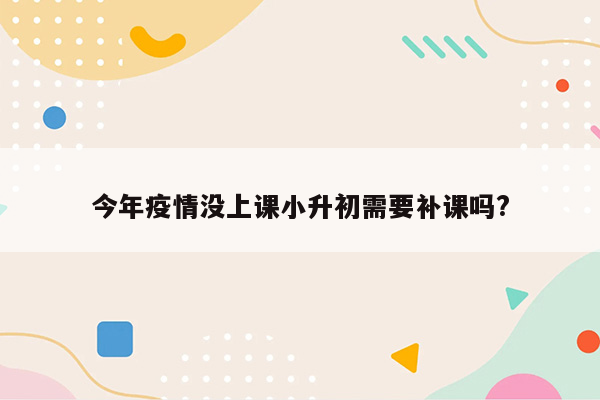 今年疫情没上课小升初需要补课吗?