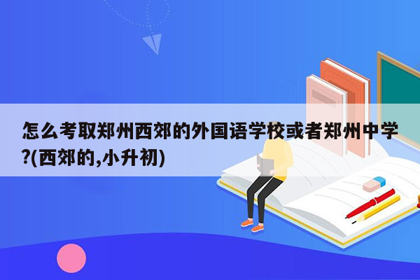 怎么考取郑州西郊的外国语学校或者郑州中学?(西郊的,小升初)