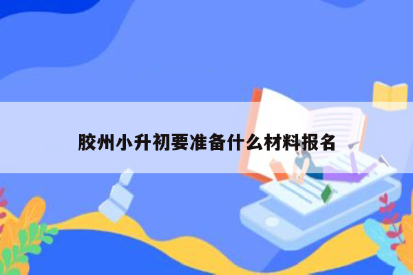 胶州小升初要准备什么材料报名