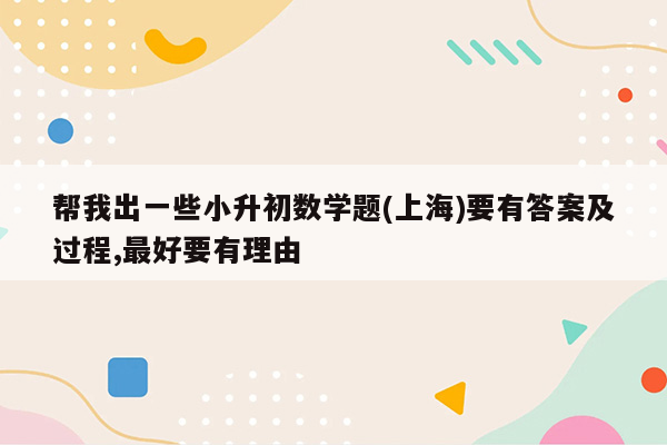 帮我出一些小升初数学题(上海)要有答案及过程,最好要有理由