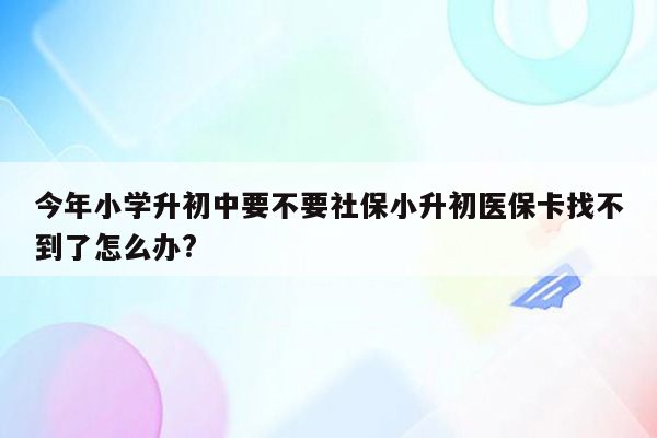 今年小学升初中要不要社保小升初医保卡找不到了怎么办?