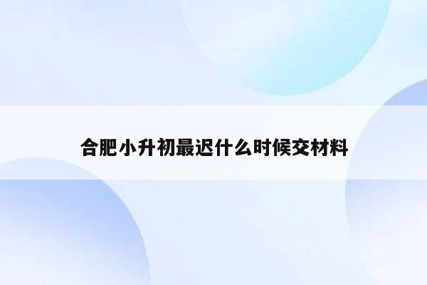 合肥小升初最迟什么时候交材料