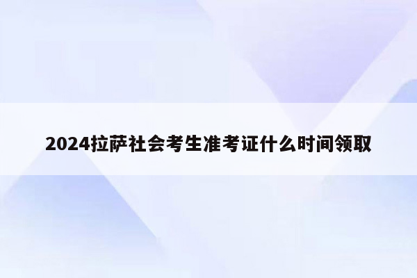 2024拉萨社会考生准考证什么时间领取