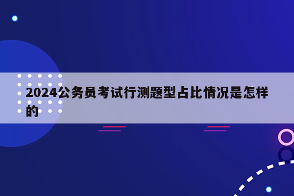 2024公务员考试行测题型占比情况是怎样的