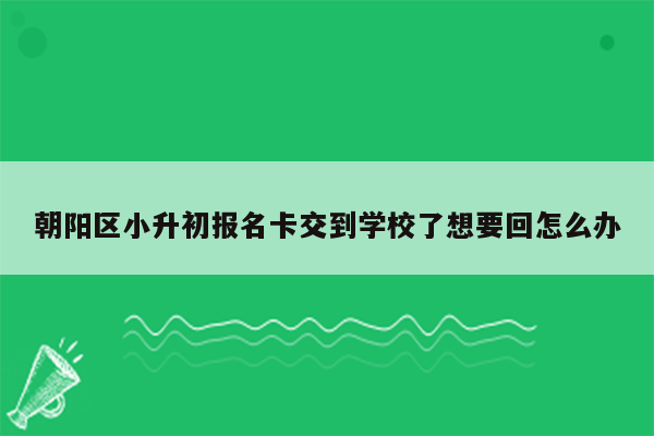 朝阳区小升初报名卡交到学校了想要回怎么办