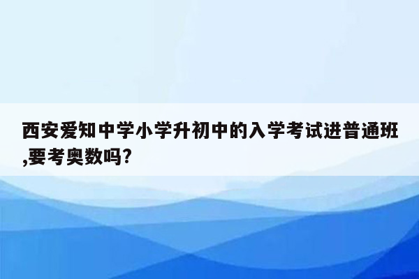 西安爱知中学小学升初中的入学考试进普通班,要考奥数吗?