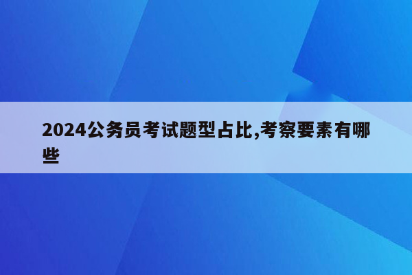 2024公务员考试题型占比,考察要素有哪些