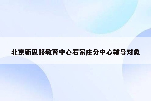 北京新思路教育中心石家庄分中心辅导对象