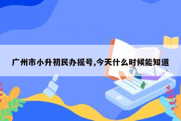 广州市小升初民办摇号,今天什么时候能知道