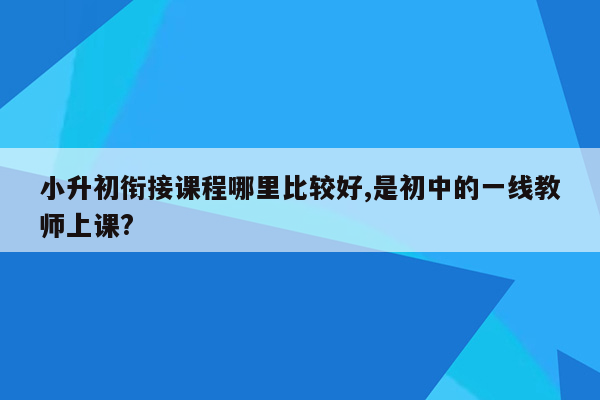 小升初衔接课程哪里比较好,是初中的一线教师上课?