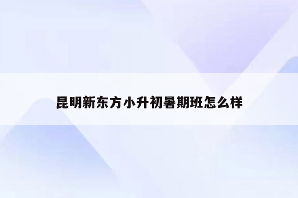 昆明新东方小升初暑期班怎么样