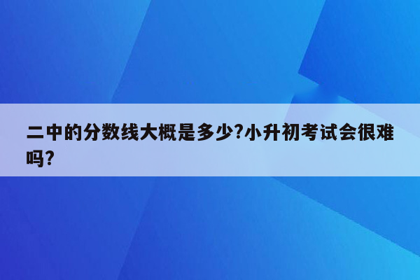 二中的分数线大概是多少?小升初考试会很难吗?