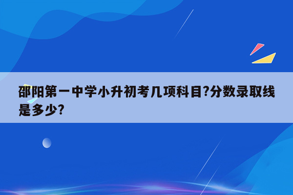 邵阳第一中学小升初考几项科目?分数录取线是多少?