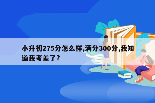 小升初275分怎么样,满分300分,我知道我考差了?