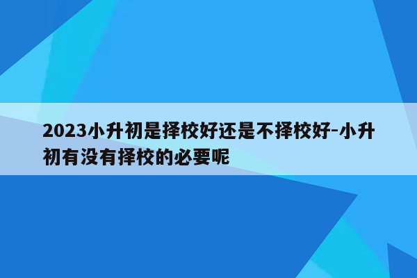 2023小升初是择校好还是不择校好-小升初有没有择校的必要呢