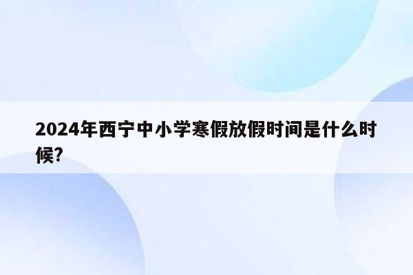 2024年西宁中小学寒假放假时间是什么时候?