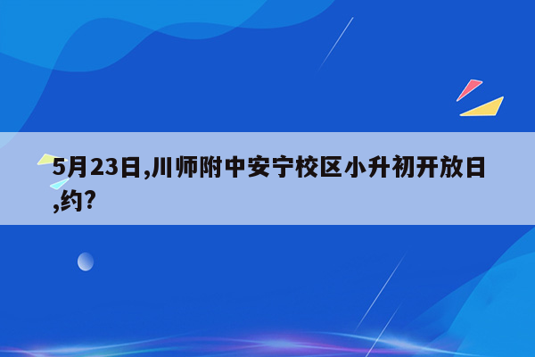 5月23日,川师附中安宁校区小升初开放日,约?