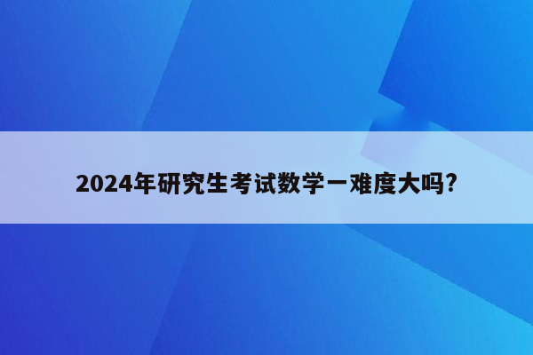 2024年研究生考试数学一难度大吗?