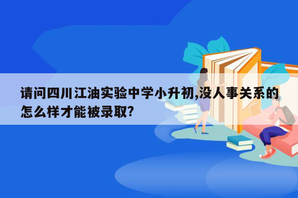 请问四川江油实验中学小升初,没人事关系的怎么样才能被录取?