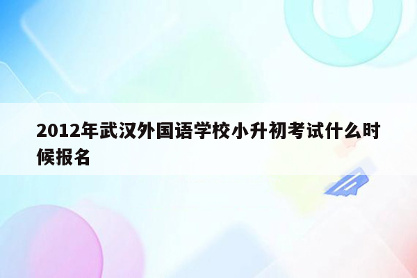 2012年武汉外国语学校小升初考试什么时候报名