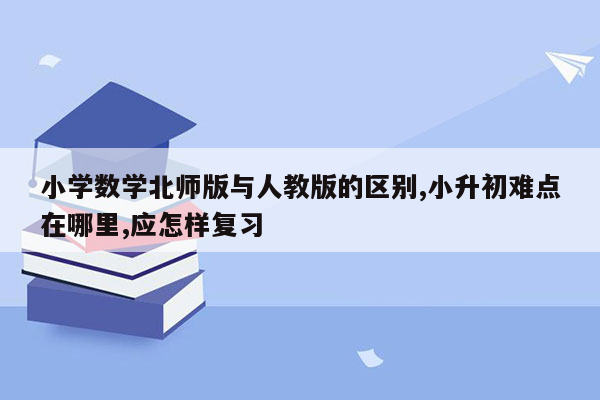 小学数学北师版与人教版的区别,小升初难点在哪里,应怎样复习