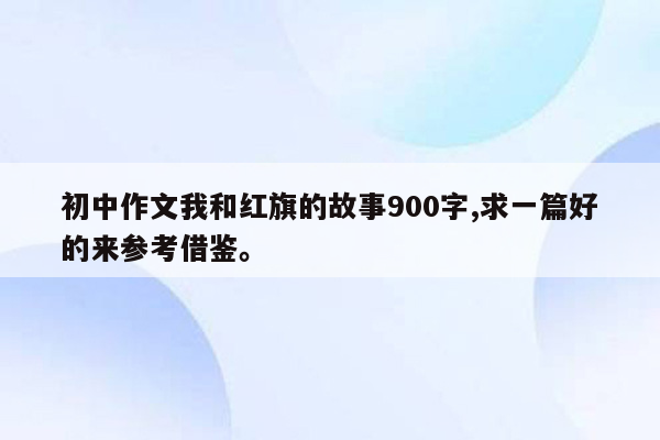 初中作文我和红旗的故事900字,求一篇好的来参考借鉴。