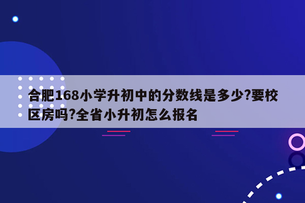 合肥168小学升初中的分数线是多少?要校区房吗?全省小升初怎么报名