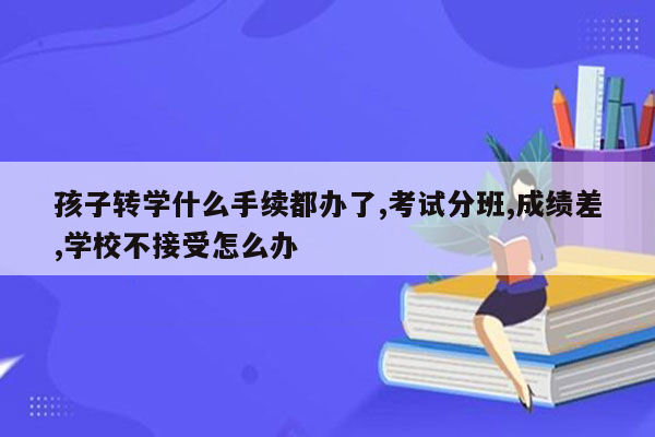 孩子转学什么手续都办了,考试分班,成绩差,学校不接受怎么办