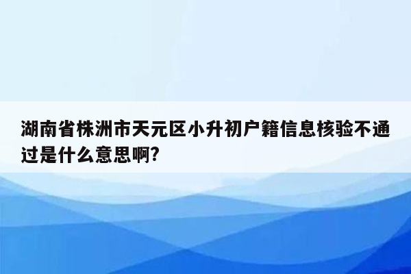 湖南省株洲市天元区小升初户籍信息核验不通过是什么意思啊?