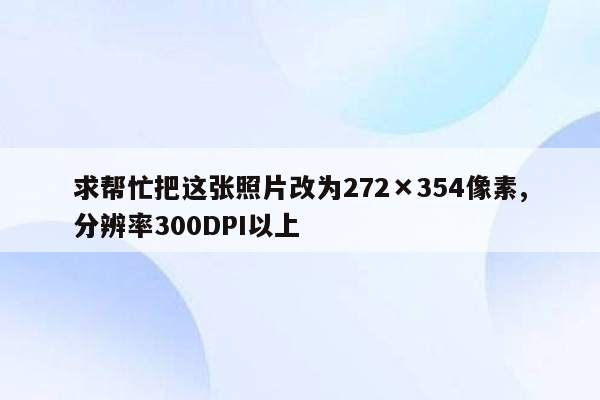 求帮忙把这张照片改为272×354像素,分辨率300DPI以上