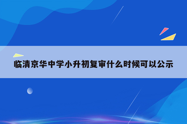 临清京华中学小升初复审什么时候可以公示