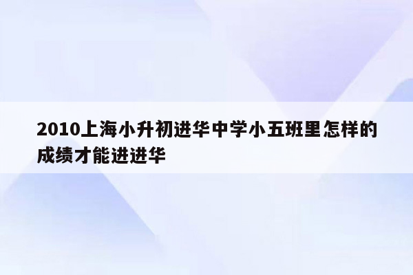 2010上海小升初进华中学小五班里怎样的成绩才能进进华