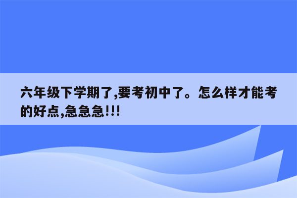 六年级下学期了,要考初中了。怎么样才能考的好点,急急急!!!