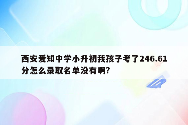 西安爱知中学小升初我孩子考了246.61分怎么录取名单没有啊?