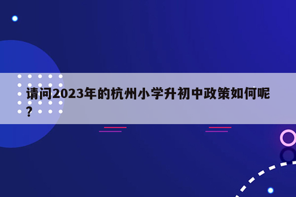 请问2023年的杭州小学升初中政策如何呢?