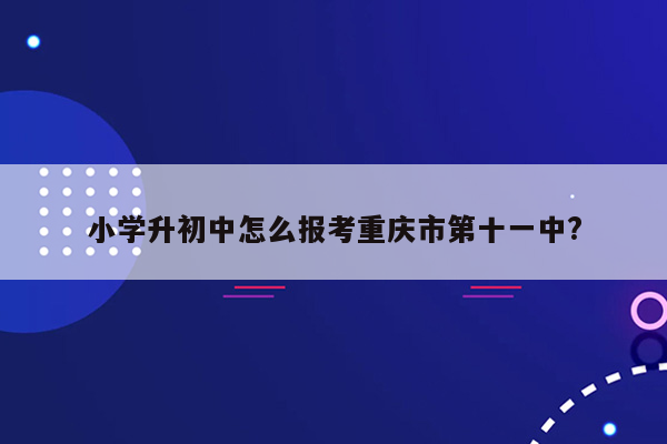 小学升初中怎么报考重庆市第十一中?