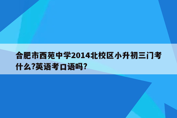 合肥市西苑中学2014北校区小升初三门考什么?英语考口语吗?