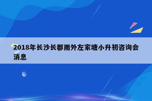 2018年长沙长郡雨外左家塘小升初咨询会消息