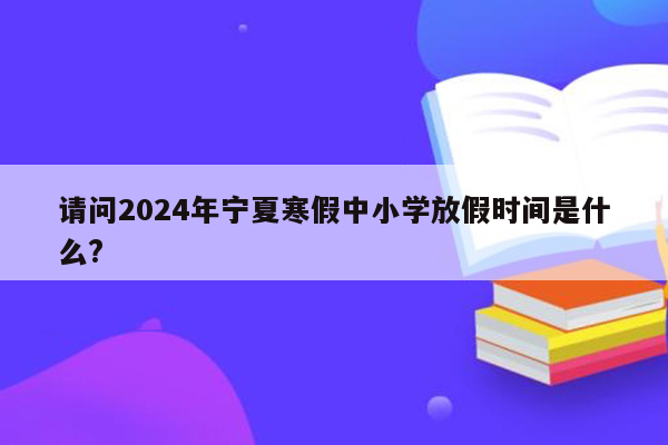 请问2024年宁夏寒假中小学放假时间是什么?