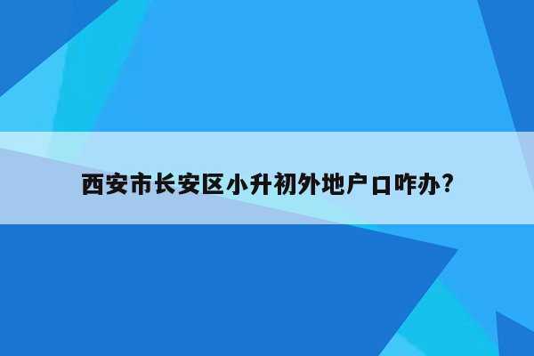 西安市长安区小升初外地户口咋办?