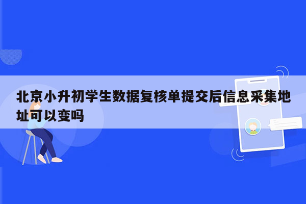 北京小升初学生数据复核单提交后信息采集地址可以变吗