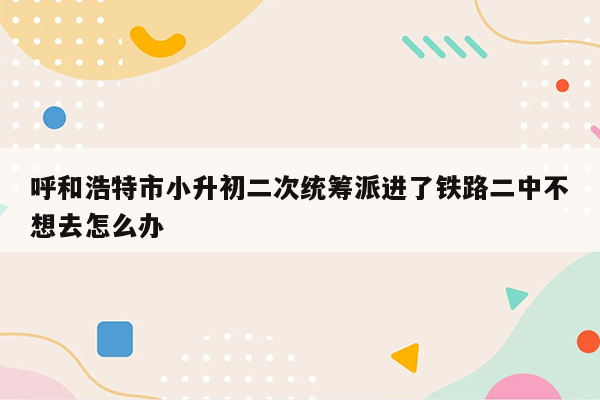 呼和浩特市小升初二次统筹派进了铁路二中不想去怎么办