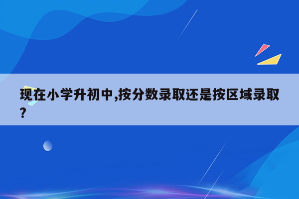 现在小学升初中,按分数录取还是按区域录取?