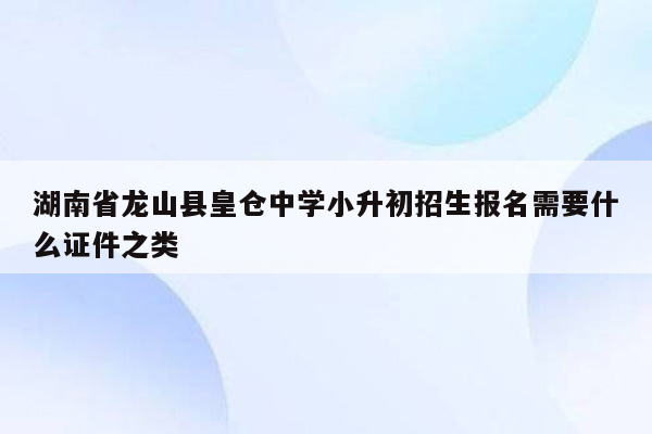 湖南省龙山县皇仓中学小升初招生报名需要什么证件之类