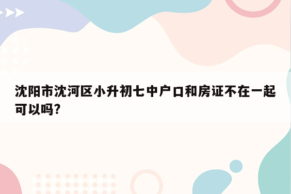 沈阳市沈河区小升初七中户口和房证不在一起可以吗?