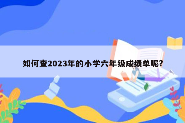 如何查2023年的小学六年级成绩单呢?